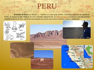 PERU
              Símbolos de Nasca (ou Nazaca...) - Também na costa norte do Peru. Você pode sobrevoar as misteriosas
linhas, só visíveis do alto. Herança de uma civilização desaparecida, as linhas de Nasca tornaram-se uma das grandes
atrações turísticas do Peru, sobretudo para aqueles que acham que turismo é também cultura e descoberta.
 