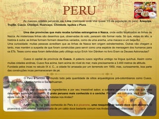 PERU
              As maiores cidades peruanas são Lima (metrópole onde vive quase 1/3 da população do país), Arequipa,
Trujillo, Cusco, Chiclayo, Huancayo, Chimbote, Iquitos e Piura.

               Uma das províncias que mais recebe turistas estrangeiros é Nazca, onde estão localizados as linhas de
Nazca. As misteriosas linhas são desenhos que, observadas do solo, parecem não formar nada. Só que, vistas do alto, a
história é outra: as linhas formam formam desenhos variados, como de uma aranha, uma macaco e um beija-flor.
Uma curiosidade: muitas pessoas acreditam que as linhas de Nasca tem origem extraterrestres. Outras não chegam a
tanto, mas mantém a suspeita de que foram construídas para servir como uma espécie de mensagem dos humanos para
os ETs. Teses como essa foram defendidas pelo ufólogo suíço Erich Von Däniken no livro Eram os Deuses Astronautas?

             Cusco é capital da província de Cusco. A palavra cusco significa umbigo na língua quichuá. Assim como
muitas cidades andinas, Cusco fica acima, bem acima do nível do mar, mais precisamente a 3.400 metros de altitude.
Fundada pelos incas no século IX d. C., a cidade foi arrasada por um terremoto em 1950, mas, curiosamente, boa parte
das construções incas permaneceram de pé.

            O Peru é famoso no mundo todo pela quantidade de sítios arqueológicos pré-colombianos como Cusco,
Machu Pichu, Olamtaytambo e Sacsaihuaman.

              Pela sua variedade de ingredientes e por seu irresistível sabor, a culinária peruana é uma das que mais
despertam a atenção do mundo. O prato peruano mais conhecido é o ceviche. Por falar em culinária, você sabia que
existe mais de 3.000 variedades de batatas nos Andes?

             A comida de rua mais conhecida do Peru é o picarone, uma rosquinha de batata-doce com abóbora. O
picarone é normalmente acompanhada de um caldo doce bastante comum nos Andes chamado chancaca.
 