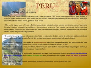 PERU
             Turismo no Peru: só vantagens

• Uma das boas razões – embora não a principal – para conhecer o Peru, é que, mesmo viajando com certo conforto, o
custo da viagem é relativamente baixo. Quem não tem dinheiro para passagens aéreas (mas tem disposição!) pode partir
de mochila e tomar trens e ônibus, gastando muito pouco.

• Mas se, há alguns anos, o Peru e a Bolívia representavam principalmente a primeira aventura no exterior, “a primeira
fronteira”, atraindo a moçadinha mochileira, o incremento do turismo no Peru resultou na melhoria da infra-estrutura
turística e está tornando o país destino cada vez mais interessante também para o viajante convencional, que já conhece
Veneza e Paris e agora busca algo diferente.

• É possível chegar a diversas cidades de avião; hotéis e restaurantes de bom padrão já existem em praticamente todos
os pontos turísticos importantes do Peru; é fácil contratar excursões e passeios para tudo quanto é canto.

• Até mesmo o turismo de luxo chegou lá: a Orient Express opera, com vagões sofisticados, em dois dos trechos mais
lindos da viagem: o trajeto entre Puno e Cusco e aquele entre Cusco e Machu Picchu, no Peru.
Evidentemente, turismo de luxo ou mochileiro, não importa; em razão da forte presença índia e das paisagens andinas, o
exotismo está sempre presente em qualquer viagem ao Peru.

• O Peru atrai igualmente os apaixonados por esportes radicais e roteiros-aventura poderão fazer rafting nas redondezas
de Cusco e de Arequipa; fazer trekking na Trilha Inca e em dezenas de outros lugares; surfar nas praias ao norte de
Lima.

• Uma boa dica para quem pretende fazer turismo econômico ou mochileiro: o Peru não é um país caro.
 