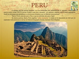 PERU
                A cidadela era "um grande mausoléu" do inca Pachacútec que aparentemente foi sepultado nesse lugar,
junto a outros nobres: "Era um grande mosteiro onde eram cultuados". Um santuário religioso onde os incas practicavam
rituais às divindades que governavam os fenômenos climáticos que os afetavam enormemente".
               "Machu Picchu equivale para o Peru o que as pirâmides são para o Egito”.
                No idioma quíchua, Machu Pichu significa “velha montanha”. A cidade só foi descoberta em 1911 por um
explorador norte-americano à serviço da National Geographic Society chamado Hiram Bingham.
 