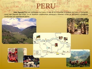 PERU
             Valle Sagrado Fica nas vizinhanças de Cusco. O vale do rio Urubamba, a nordeste de Cusco, é conhecido
como Vale Sagrado dos Incas. Lá se espalham cidadezinhas pitorescas e diversas ruínas de santuários e fortalezas
construídas com gigantescas pedras.
 