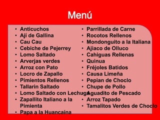 • Anticuchos              • Parrillada de Carne
• Ají de Gallina          • Rocotos Rellenos
• Cau Cau                 • Mondonguito a la Italiana
• Cebiche de Pejerrey     • Ajiaco de Olluco
• Lomo Saltado            • Cahiguas Rellenas
• Arverjas verdes         • Quinua
• Arroz con Pato          • Fréjoles Batidos
• Locro de Zapallo        • Causa Limeña
• Pimientos Rellenos      • Pepian de Choclo
• Tallarin Saltado        • Chupe de Pollo
• Lomo Saltado con Lechuga• Aguadito de Pescado
• Zapallito Italiano a la • Arroz Tapado
  Pimienta                • Tamalitos Verdes de Choclo
• Papa a la Huancaína  
 