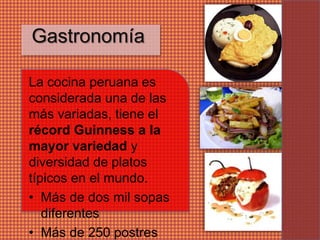 Gastronomía

La cocina peruana es
considerada una de las
más variadas, tiene el
récord Guinness a la
mayor variedad y
diversidad de platos
típicos en el mundo.
• Más de dos mil sopas
   diferentes
• Más de 250 postres
 