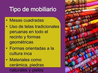 • Mesas cuadradas
• Uso de telas tradicionales
  peruanas en todo el
  recinto y formas
  geométricas
• Formas orientadas a la
  cultura inca
• Materiales como
  cerámica, piedras
  naturales y pieles
 