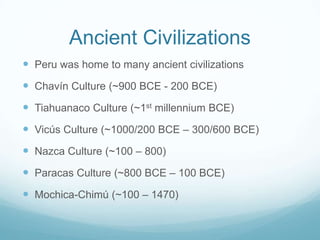 Ancient Civilizations
 Peru was home to many ancient civilizations
 Chavín Culture (~900 BCE - 200 BCE)
 Tiahuanaco Culture (~1st millennium BCE)
 Vicús Culture (~1000/200 BCE – 300/600 BCE)
 Nazca Culture (~100 – 800)
 Paracas Culture (~800 BCE – 100 BCE)
 Mochica-Chimú (~100 – 1470)
 
