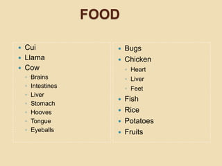 FOOD

 Cui                    Bugs
 Llama                  Chicken
 Cow                       ◦ Heart
    ◦   Brains              ◦ Liver
    ◦   Intestines          ◦ Feet
    ◦   Liver
                           Fish
    ◦   Stomach
    ◦   Hooves             Rice
    ◦   Tongue             Potatoes
    ◦   Eyeballs           Fruits
 