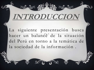 INTRODUCCION
La siguiente presentación busca
hacer un balance de la situación
del Perú en tor no a la temática de
la sociedad de la infor mación .
 