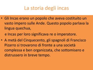 La storia degli incas
• Gli Incas erano un popolo che aveva costituito un
  vasto impero sulle Ande. Questo popolo parlava la
  lingua quechua,
  e Incas per loro significava re o imperatore.
• A metà del Cinquecento, gli spagnoli di Francisco
  Pizarro si trovarono di fronte a una società
  complessa e ben organizzata, che sottomisero e
  distrussero in breve tempo.
 