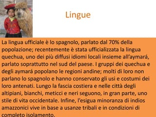 Lingue

La lingua ufficiale è lo spagnolo, parlato dal 70% della
popolazione; recentemente è stata ufficializzata la lingua
quechua, uno dei più diffusi idiomi locali insieme all’aymará,
parlato soprattutto nel sud del paese. I gruppi dei quechua e
degli aymará popolano le regioni andine; molti di loro non
parlano lo spagnolo e hanno conservato gli usi e costumi dei
loro antenati. Lungo la fascia costiera e nelle città degli
altipiani, bianchi, meticci e neri seguono, in gran parte, uno
stile di vita occidentale. Infine, l’esigua minoranza di indios
amazzonici vive in base a usanze tribali e in condizioni di
completo isolamento.
 