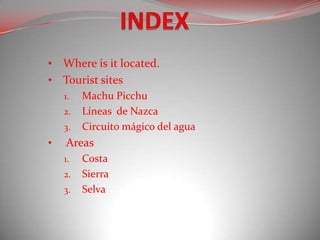 • Where is it located.
• Tourist sites
    1.   Machu Picchu
    2.   Líneas de Nazca
    3.   Circuito mágico del agua
•   Areas
    1.   Costa
    2.   Sierra
    3.   Selva
 