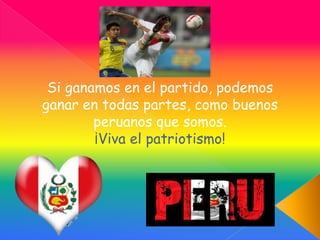 Si ganamos en el partido, podemos
ganar en todas partes, como buenos
peruanos que somos.
¡Viva el patriotismo!
 