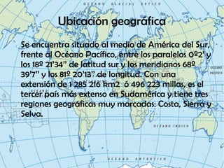 Ubicación geográfica
Se encuentra situado al medio de América del Sur,
frente al Océano Pacífico, entre los paralelos 0º2’ y
los 18º 21’34’’ de latitud sur y los meridianos 68º
39’7’’ y los 81º 20’13’’ de longitud. Con una
extensión de 1 285 216 km2 ó 496 223 millas, es el
tercer país más extenso en Sudamérica y tiene tres
regiones geográficas muy marcadas: Costa, Sierra y
Selva.