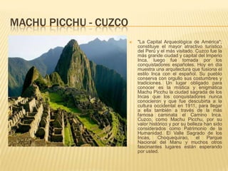 MACHU PICCHU - CUZCO
 "La Capital Arqueológica de América";
constituye el mayor atractivo turístico
del Perú y el más visitado. Cuzco fue la
más grande ciudad y capital del Imperio
Inca, luego fue tomada por los
conquistadores españoles. Hoy en día
muestra una arquitectura que fusiona el
estilo Inca con el español. Su pueblo
conserva con orgullo sus costumbres y
tradiciones. Un lugar obligado para
conocer es la mística y enigmática
Machu Picchu la ciudad sagrada de los
Incas que los conquistadores nunca
conocieron y que fue descubirta a la
cultura occidental en 1911, para llegar
a ella también a través de la más
famosa caminata el Camino Inca.
Cuzco, como Machu Picchu, por su
valor histórico y por su belleza han sido
considerados como Patrimonio de la
Humanidad. El Valle Sagrado de los
Incas, Choquequirao, el Parque
Nacional del Manu y muchos otros
fascinantes lugares están esperando
por usted.
 