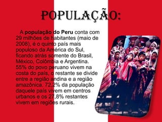População:
A população do Peru conta com
29 milhões de habitantes (maio de
2008), é o quinto país mais
populoso da América do Sul,
ficando atrás somente do Brasil,
México, Colômbia e Argentina.
55% do povo peruano vivem na
costa do país, o restante se divide
entre a região andina e a região
amazônica. 72,2% da população
daquele país vivem em centros
urbanos e os 27,8% restantes
vivem em regiões rurais.

 