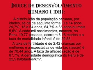 Índice de Desenvolvimento
Humano ( IDH):
A distribuição da população peruana, por
idades, se dá da seguinte forma: 0 a 14 anos,
29,7%, 15 a 64 anos, 64,7% e 65 anos ou mais
5,6%. A cada mil nascimentos, nascem, no
Peru, 19,77 pessoas, ocorrem 6,16 mortes e a
taxa de mortalidade infantil é de 29,53.
A taxa de fertilidade é de 2,42 crianças por
mulheres e a expectativa de vida (ao nascer) é
de 70,44 anos. A taxa de alfabetização é de
87,7%. A densidade demográfica do Peru é de
22,5 habitantes/km².

 