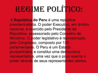 Regime Político:
A República do Peru é uma república
presidencialista. O poder Executivo, em âmbito
nacional, é exercido pelo Presidente da
República, assessorado pelo Conselho de
Ministros. O poder legislativo é representado
pelo Congresso, composto por 130
parlamentares. O Peru é um Estado
pluripartidário e constitui uma democracia
representativa, uma vez que o povo exerce o
poder através de seus representantes eleitos.

 