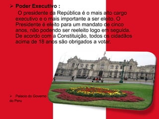  Poder Executivo :
O presidente da República é o mais alto cargo
executivo e o mais importante a ser eleito. O
Presidente é eleito para um mandato de cinco
anos, não podendo ser reeleito logo em seguida.
De acordo com a Constituição, todos os cidadãos
acima de 18 anos são obrigados a votar.

 Palacio do Governo
do Peru

 