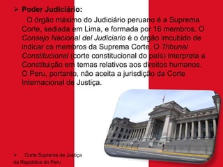  Poder Judiciário:
O órgão máximo do Judiciário peruano é a Suprema
Corte, sediada em Lima, e formada por 16 membros. O
Consejo Nacional del Judiciario é o órgão imcubido de
indicar os membros da Suprema Corte. O Tribunal
Constitucional (corte constitucional do país) interpreta a
Constituição em temas relativos aos direitos humanos.
O Peru, portanto, não aceita a jurisdição da Corte
Internacional de Justiça.

 Corte Suprema de Justiça
da República do Peru

 