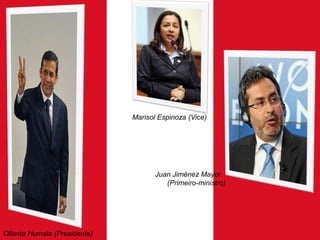 Marisol Espinoza (Vice)

Juan Jiménez Mayor
(Primeiro-ministro)

Ollanta Humala (Presidente)

 