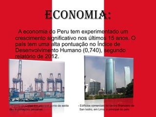 Economia:
A economia do Peru tem experimentado um
crescimento significativo nos últimos 15 anos. O
país tem uma alta pontuação no Índice de
Desenvolvimento Humano (0,740), segundo
relatório de 2012.

- O porto de Callao é o principal ponto de saída
das exportações peruanas.

- Edifícios comerciais no centro financeiro de
San Isidro, em Lima, o principal do país.

 
