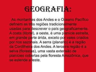 Geografia:
As montanhas dos Andes e o Oceano Pacífico
definem as três regiões tradicionalmente
usadas ​para descrever o país geograficamente.
A costa (litoral), a oeste, é uma planície estreita,
em grande parte árida, exceto por vales criados
por rios sazonais. A serra (planalto) é a região
da Cordilheira dos Andes. A terceira região é a
selva (florestas), uma vasta extensão de
planícies cobertas pela floresta Amazônica, que
se estende a leste.

 
