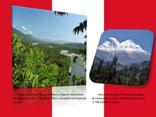 - Panorama do Parque Nacional Manú, a reserva da biosfera
nas regiões de Cuzco e Madre de Dios, uma parte da Amazônia
peruana.

- Monte Huascarán, no Parque Nacional
de Huascarán, o ponto mais alto do país, com
6 768 metros de altura.

 