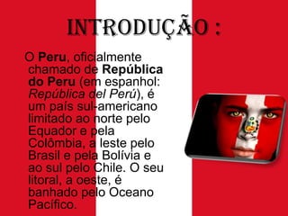 Introdução :
O Peru, oficialmente
chamado de República
do Peru (em espanhol:
República del Perú), é
um país sul-americano
limitado ao norte pelo
Equador e pela
Colômbia, a leste pelo
Brasil e pela Bolívia e
ao sul pelo Chile. O seu
litoral, a oeste, é
banhado pelo Oceano
Pacífico.

 
