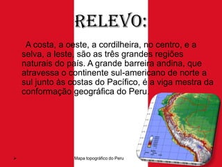 Relevo:
A costa, a oeste, a cordilheira, no centro, e a
selva, a leste, são as três grandes regiões
naturais do país. A grande barreira andina, que
atravessa o continente sul-americano de norte a
sul junto às costas do Pacífico, é a viga mestra da
conformação geográfica do Peru.



Mapa topográfico do Peru

 