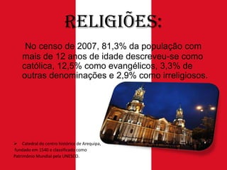Religiões:
No censo de 2007, 81,3% da população com
mais de 12 anos de idade descreveu-se como
católica, 12,5% como evangélicos, 3,3% de
outras denominações e 2,9% como irreligiosos.

 Catedral do centro histórico de Arequipa,
fundado em 1540 e classificado como
Patrimônio Mundial pela UNESCO.

 