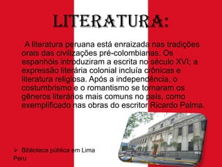 Literatura:
A literatura peruana está enraizada nas tradições
orais das civilizações pré-colombianas. Os
espanhóis introduziram a escrita no século XVI; a
expressão literária colonial incluía crônicas e
literatura religiosa. Após a independência, o
costumbrismo e o romantismo se tornaram os
gêneros literários mais comuns no país, como
exemplificado nas obras do escritor Ricardo Palma.

 Biblioteca pública em Lima
Peru

 