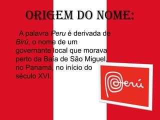 Origem do Nome:
A palavra Peru é derivada de
Birú, o nome de um
governante local que morava
perto da Baía de São Miguel,
no Panamá, no início do
século XVI.

 