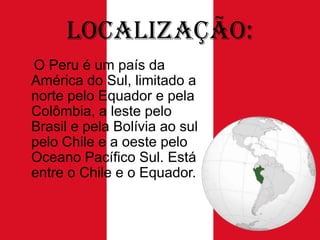 Localização:
O Peru é um país da
América do Sul, limitado a
norte pelo Equador e pela
Colômbia, a leste pelo
Brasil e pela Bolívia ao sul
pelo Chile e a oeste pelo
Oceano Pacífico Sul. Está
entre o Chile e o Equador.

 