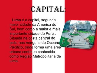 Capital:
Lima é a capital, segunda
maior cidade da América do
Sul, bem como a maior e mais
importante cidade do Peru .
Situada na costa central do
país, nas margens do Oceano
Pacífico, onde forma uma área
urbana contínua conhecida
como Região Metropolitana de
Lima.

 
