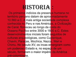 Historia :
Os primeiros indícios da presença humana no
território peruano datam de aproximadamente
10.560 a.C. A mais antiga sociedade complexa
conhecida no Peru e nas Américas, a Civilização
de Caral, floresceu ao longo da costa do
Oceano Pacífico entre 3000 e 1800 a.C. Estes
desenvolvimentos iniciais foram seguidos de
culturas arqueológicas, como Cupisnique,
Chavin, Paracas, Mochica, Nazca, Wari e
Chimu. No século XV, os incas emergiram como
um poderoso Estado e, no espaço de um
século, formaram o maior império da América
pré-colombiana.

 