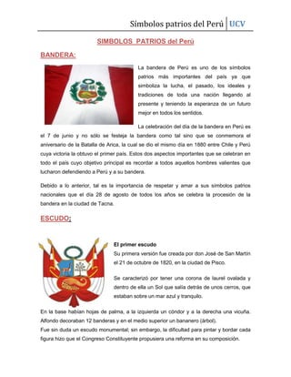 Símbolos patrios del Perú UCV
SIMBOLOS PATRIOS del Perú
BANDERA:
La bandera de Perú es uno de los símbolos
patrios más importantes del país ya que
simboliza la lucha, el pasado, los ideales y
tradiciones de toda una nación llegando al
presente y teniendo la esperanza de un futuro
mejor en todos los sentidos.
La celebración del día de la bandera en Perú es
el 7 de junio y no sólo se festeja la bandera como tal sino que se conmemora el
aniversario de la Batalla de Arica, la cual se dio el mismo día en 1880 entre Chile y Perú
cuya victoria la obtuvo el primer país. Estos dos aspectos importantes que se celebran en
todo el país cuyo objetivo principal es recordar a todos aquellos hombres valientes que
lucharon defendiendo a Perú y a su bandera.
Debido a lo anterior, tal es la importancia de respetar y amar a sus símbolos patrios
nacionales que el día 28 de agosto de todos los años se celebra la procesión de la
bandera en la ciudad de Tacna.

ESCUDO:

El primer escudo
Su primera versión fue creada por don José de San Martín
el 21 de octubre de 1820, en la ciudad de Pisco.
Se caracterizó por tener una corona de laurel ovalada y
dentro de ella un Sol que salía detrás de unos cerros, que
estaban sobre un mar azul y tranquilo.
En la base habían hojas de palma, a la izquierda un cóndor y a la derecha una vicuña.
Alfondo decoraban 12 banderas y en el medio superior un bananero (árbol).
Fue sin duda un escudo monumental; sin embargo, la dificultad para pintar y bordar cada
figura hizo que el Congreso Constituyente propusiera una reforma en su composición.

 