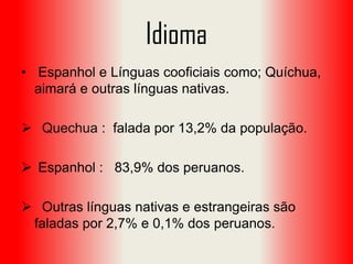 Idioma
• Espanhol e Línguas cooficiais como; Quíchua,
aimará e outras línguas nativas.
 Quechua : falada por 13,2% da população.
 Espanhol : 83,9% dos peruanos.
 Outras línguas nativas e estrangeiras são
faladas por 2,7% e 0,1% dos peruanos.

 