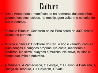 Cultura
• Arte e Artesanato : manifesta-se na harmonia dos desenhos
geométricos nos tecidos, na mestiçagem cultural e no colorido
dos presépios.
• Festas e Rituais: Celebram-se no Peru cerca de 3000 festas
populares por ano.

 Música e danças: O folclore do Peru é rico e variado, com as
suas danças e canções próprias: Na costa, marineras e
tonderos. Na serra, huaynos e mulizas. Na selva, música e
dança que imita a natureza.
• A Marinera, A Zamacueca, O Festejo, O Huayno, A Diablada, A
Dança da Tesoura, O Huaylarsh, O Vals.

 