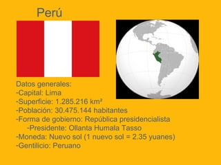 Perú

Datos generales:
-Capital: Lima
-Superficie: 1.285.216 km²
-Población: 30.475.144 habitantes
-Forma de gobierno: República presidencialista
-Presidente: Ollanta Humala Tasso
-Moneda: Nuevo sol (1 nuevo sol = 2.35 yuanes)
-Gentilicio: Peruano

 