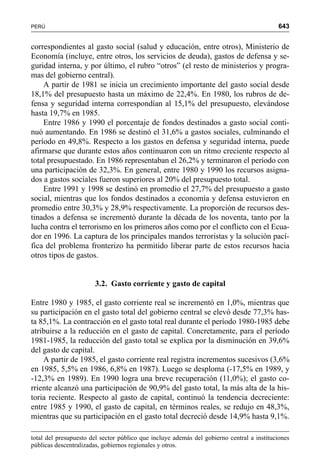 643PERÚ
correspondientes al gasto social (salud y educación, entre otros), Ministerio de
Economía (incluye, entre otros, los servicios de deuda), gastos de defensa y se-
guridad interna, y por último, el rubro “otros” (el resto de ministerios y progra-
mas del gobierno central).
A partir de 1981 se inicia un crecimiento importante del gasto social desde
18,1% del presupuesto hasta un máximo de 22,4%. En 1980, los rubros de de-
fensa y seguridad interna correspondían al 15,1% del presupuesto, elevándose
hasta 19,7% en 1985.
Entre 1986 y 1990 el porcentaje de fondos destinados a gasto social conti-
nuó aumentando. En 1986 se destinó el 31,6% a gastos sociales, culminando el
período en 49,8%. Respecto a los gastos en defensa y seguridad interna, puede
afirmarse que durante estos años continuaron con un ritmo creciente respecto al
total presupuestado. En 1986 representaban el 26,2% y terminaron el período con
una participación de 32,3%. En general, entre 1980 y 1990 los recursos asigna-
dos a gastos sociales fueron superiores al 20% del presupuesto total.
Entre 1991 y 1998 se destinó en promedio el 27,7% del presupuesto a gasto
social, mientras que los fondos destinados a economía y defensa estuvieron en
promedio entre 30,3% y 28,9% respectivamente. La proporción de recursos des-
tinados a defensa se incrementó durante la década de los noventa, tanto por la
lucha contra el terrorismo en los primeros años como por el conflicto con el Ecua-
dor en 1996. La captura de los principales mandos terroristas y la solución pací-
fica del problema fronterizo ha permitido liberar parte de estos recursos hacia
otros tipos de gastos.
3.2. Gasto corriente y gasto de capital
Entre 1980 y 1985, el gasto corriente real se incrementó en 1,0%, mientras que
su participación en el gasto total del gobierno central se elevó desde 77,3% has-
ta 85,1%. La contracción en el gasto total real durante el período 1980-1985 debe
atribuirse a la reducción en el gasto de capital. Concretamente, para el período
1981-1985, la reducción del gasto total se explica por la disminución en 39,6%
del gasto de capital.
A partir de 1985, el gasto corriente real registra incrementos sucesivos (3,6%
en 1985, 5,5% en 1986, 6,8% en 1987). Luego se desploma (-17,5% en 1989, y
-12,3% en 1989). En 1990 logra una breve recuperación (11,0%); el gasto co-
rriente alcanzó una participación de 90,9% del gasto total, la más alta de la his-
toria reciente. Respecto al gasto de capital, continuó la tendencia decreciente:
entre 1985 y 1990, el gasto de capital, en términos reales, se redujo en 48,3%,
mientras que su participación en el gasto total decreció desde 14,9% hasta 9,1%.
total del presupuesto del sector público que incluye además del gobierno central a instituciones
públicas descentralizadas, gobiernos regionales y otros.
 