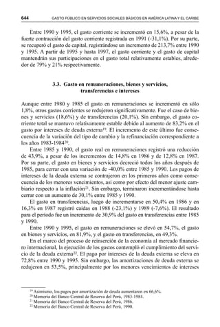 644 GASTO PÚBLICO EN SERVICIOS SOCIALES BÁSICOS EN AMÉRICA LATINA Y EL CARIBE
Entre 1990 y 1995, el gasto corriente se incrementó en 15,6%, a pesar de la
fuerte contracción del gasto corriente registrada en 1991 (-31,1%). Por su parte,
se recuperó el gasto de capital, registrándose un incremento de 213,7% entre 1990
y 1995. A partir de 1995 y hasta 1997, el gasto corriente y el gasto de capital
mantendrán sus participaciones en el gasto total relativamente estables, alrede-
dor de 79% y 21% respectivamente.
3.3. Gasto en remuneraciones, bienes y servicios,
transferencias e intereses
Aunque entre 1980 y 1985 el gasto en remuneraciones se incrementó en sólo
1,8%, otros gastos corrientes se redujeron significativamente. Fue el caso de bie-
nes y servicios (18,6%) y de transferencias (20,1%). Sin embargo, el gasto co-
rriente total se mantuvo relativamente estable debido al aumento de 83,2% en el
gasto por intereses de deuda externa19. El incremento de este último fue conse-
cuencia de la variación del tipo de cambio y la refinanciación correspondiente a
los años 1983-198420.
Entre 1985 y 1990, el gasto real en remuneraciones registró una reducción
de 43,9%, a pesar de los incrementos de 14,8% en 1986 y de 12,8% en 1987.
Por su parte, el gasto en bienes y servicios decreció todos los años después de
1985, para cerrar con una variación de -40,0% entre 1985 y 1990. Los pagos de
intereses de la deuda externa se contrajeron en los primeros años como conse-
cuencia de los menores vencimientos, así como por efecto del menor ajuste cam-
biario respecto a la inflación21. Sin embargo, terminaron incrementándose hasta
cerrar con un aumento de 30,1% entre 1985 y 1990.
El gasto en transferencias, luego de incrementarse en 50,4% en 1986 y en
16,3% en 1987 registró caídas en 1988 (-23,1%) y 1989 (-7,6%). El resultado
para el período fue un incremento de 30,9% del gasto en transferencias entre 1985
y 1990.
Entre 1990 y 1995, el gasto en remuneraciones se elevó en 54,7%, el gasto
en bienes y servicios, en 81,9%, y el gasto en transferencias, en 49,3%.
En el marco del proceso de reinserción de la economía al mercado financie-
ro internacional, la ejecución de los gastos contempló el cumplimiento del servi-
cio de la deuda externa22. El pago por intereses de la deuda externa se eleva en
72,8% entre 1990 y 1995. Sin embargo, las amortizaciones de deuda externa se
redujeron en 53,5%, principalmente por los menores vencimientos de intereses
19
Asimismo, los pagos por amortización de deuda aumentaron en 66,6%.
20
Memoria del Banco Central de Reserva del Perú, 1983-1984.
21
Memoria del Banco Central de Reserva del Perú, 1986.
22
Memoria del Banco Central de Reserva del Perú, 1990.
 