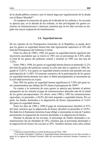 645PERÚ
de la deuda pública externa y por el menor pago por regularización de la deuda
con el Banco Mundial23.
Al comparar la estructura de gasto de la década de los ochenta y los noventa
se aprecia que, en la década de los ochenta, se han privilegiado los gastos co-
rrientes en remuneraciones e intereses, mientras que en los años noventa se ele-
gido una mayor asignación de transferencias.
3.4. Seguridad interna
De los reportes de los Presupuestos Generales de la República se puede decir
que los gastos en seguridad interna han sido ligeramente superiores al 10% del
total del Presupuesto del Gobierno Central.
Entre los años de 1980 y 1985, los gastos en seguridad interna siguieron una
trayectoria ascendente que se inició en 1981 con un porcentaje de 5,36% sobre
el total de los gastos del gobierno central y terminó en 1985 con una tasa de
7,55%.
Entre 1986 y 1990, los gastos en seguridad interna fueron en promedio 11,2%
del total de gastos del gobierno central; la cifra más alta se registró en 1988, lle-
gando al 12,81%. Los gastos en seguridad interna cerraron este período con una
participación de 11,48%. El aumento sustantivo de la participación de los gastos
en seguridad interna durante esos años se debió principalmente al incremento de
la actividad terrorista en el país.
Para 1991 los gastos en seguridad interna significaron el 7,38% del gasto to-
tal; manteniéndose por debajo del 9% hasta el presupuesto de 199824.
En cuanto a la estructura de estos gastos se aprecia que durante el primer
quinquenio de los ochenta el pago de remuneraciones abarcaba más de la mitad
de los gastos presupuestados. En efecto, entre 1980 y 1985 las remuneraciones
equivalían, en promedio, a 56,9% del total asignado a seguridad interna. Por su
parte, los fondos destinados a la adquisición de bienes representaron el 13,6%
del gasto en seguridad interna.
Entre los años de 1986 y 1990 el pago de remuneraciones absorbió el 47%
del total, mientras que la adquisición de bienes absorbió en promedio el 18,9%.
Sin duda fue el fenómeno terrorista el que obligó a incrementar en más de 5 puntos
porcentuales la asignación de recursos destinados a la adquisición de bienes.
Durante la década de los noventa, el porcentaje de fondos destinados a re-
muneraciones fue de alrededor de 18%, mientras que el porcentaje destinados a
la adquisición de bienes fue cercano al 20%. También durante estos años cobran
23 Memoria Anual del Banco Central de Reservas del Perú, 1996.
24 Los fondos destinados a Defensa y Seguridad Interna disminuyeron en los años noventa, a
partir de la captura de Abimael Guzmán, líder del movimiento terrorista Sendero Luminoso, en
1992.
 