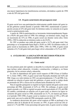 646 GASTO PÚBLICO EN SERVICIOS SOCIALES BÁSICOS EN AMÉRICA LATINA Y EL CARIBE
una mayor importancia las transferencias corrientes, elevándose a partir de 1994
a más de 50% del gasto total.
3.5. El gasto social dentro del presupuesto total
El gasto social tuvo una participación relativamente estable dentro del gasto to-
tal del gobierno central durante el período 1980-1985, manteniendo su partici-
pación cercana al 22% del gasto total. En términos reales, la variación en el gasto
social es prácticamente nula.
A partir de 1986 la participación se incrementa ininterrumpidamente llegan-
do a 49,8% del gasto total en 1990. Sin embargo, en términos reales, luego de
un incremento de 31% en 1986, el gasto social cae durante varios años. Entre
1990 y 1985 la reducción en términos reales es de 43,8%.
En 1991 se produce una caída del gasto social a 14,7% del gasto total. Este
porcentaje se va recuperando hasta llegar a 29,8% en 1995. En términos reales, el
gasto social se incrementa en 280% entre 1990 y 1985. En 1996, el gasto social
aumenta a 41,1% del gasto total, para luego volver a descender a 23,1% en 1997.
4. ANÁLISIS DE LAASIGNACIÓN DE RECURSOS PÚBLICOS
PARA GASTOS SOCIALES
4.1. Gasto social
En esta primera parte del capítulo se describe la evolución del gasto social total
(que incluye salud, educación, vivienda y construcción, y trabajo) y, en líneas
generales, de los sectores salud y educación.
Es clara la dependencia del gasto social respecto al PBI (Véase el Gráfico
Nº 1). Entre 1980 y 1985, el gasto social total fluctuaba alrededor del 4,0% del
PBI. Llega a su valor mínimo en 1991 con aproximadamente 1,7% del PBI. Con-
siderado en relación al gasto total del gobierno, el gasto social se redujo desde
un promedio de 20% a inicios de los ochenta hasta alrededor de 16,8%.
Para el segundo quinquenio se registró un ligero repunte del gasto social como
porcentaje del PBI, alcanzando el 4,4% en 1986. Sin embargo, el gasto social
siguió cayendo y en 1990 se registró un gasto social equivalente al 2,3% del PBI.
En cambio, considerado en relación con el gasto total, se observa un ligero in-
cremento del gasto social en 1986, alcanzando un 21,7%, de manera que duran-
te el período 1985-1990, el gasto social se mantuvo en torno al 19% y 20% del
gasto total, aun con la caída del PBI consignada a partir de 1988.
La tendencia decreciente del gasto social respecto al PBI se prolongó a los
primeros años de la década de los noventa: en 1991, el gasto social tan sólo al-
canzó el 1,7% del PBI. Como porcentaje del gasto total, el gasto social se redujo
 