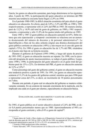 648 GASTO PÚBLICO EN SERVICIOS SOCIALES BÁSICOS EN AMÉRICA LATINA Y EL CARIBE
García, los gastos en educación aumentan, para luego deteriorarse en los siguientes
años. A partir de 1991, la participación del gasto educativo en términos del PBI
muestra una tendencia creciente hasta llegar a 2,9% en 1994.
En el período 1980-1985, la difícil situación económica del país afectó el gasto
educativo en educación. En efecto, pasó de 3,0% y 3,2% del PBI, en 1980 y 1981
respectivamente, a representar sólo el 2,6% del PBI en 1985. De manera similar,
pasó de 13,2% y 14,9% del total de gasto de gobierno, en 1980 y 1981 respecti-
vamente, a representar y sólo 11,8% de los gastos totales del gobierno en 1985.
Entre 1985 y 1987 el gasto público en educación aumentó en 65%. Debe no-
tarse que este espectacular -y temporal- crecimiento se relaciona con un aumen-
to desmesurado del número de docentes y de personal administrativo26. La
hiperinflación a fines de los años ochenta originó una drástica disminución del
gasto público corriente en educación (-49%) y aún mayor en el caso del gasto de
capital (-73%). En 1990 el gasto en educación fue de 1,7% del PBI, situándose
en el punto más bajo de su historia reciente.
Durante el gobierno de Fujimori (1991-1996), y luego del ajuste de precios
de 1991-1992, el gasto en educación muestra un repunte. En 1990, con la ejecu-
ción del programa de ajuste macroeconómico, se redujo el gasto público. Luego,
entre 1990 y 1996, la participación del gasto educativo en el gasto total del go-
bierno pasó de 13% a 22%. En términos del PBI, el gasto en educación aumenta
de 2,2% a 2,9%27.
Como porcentaje del gasto del gobierno central, el gasto en educación muestra
una tendencia positiva a partir de 1991. En 1991, los gastos en educación repre-
sentaron el 11,1% de los gastos del gobierno central, mientras que para 1996 pasó
a representar cerca del 21%, es decir, un incremento de 10 puntos porcentuales
en 5 años.
Durante este período, el gasto real en educación del gobierno se mantuvo relati-
vamente constante. En un contexto de marcado crecimiento de la matrícula, esto ha
implicado una caída en el gasto por alumno, especialmente en educación básica.
EVOLUCIÓN DEL GASTO RECURRENTE Y GASTO DE CAPITAL
EN EDUCACIÓN
En 1985, el gasto público en el sector educativo alcanzó el 2,6% del PBI, es de-
cir 0,4 puntos porcentuales menos que en 1980. Aproximadamente el 94% co-
rrespondía al gasto corriente y sólo el 6% a gasto de capital28.
26 Según datos de Cardó y Díaz citados en el Diagnóstico General de la Educación (1993), el
total de docentes pasó de 181.169 en 1985 a 240.391 en 1990 -un aumento de 33%-, mientras que
el personal administrativo pasó de 25.231 a 55.135 -un aumento de 118%.
27 Francke (1994) proporciona cifras similares.
28 Jaime Saavedra. 1997. Financiamiento de la Educación en el Perú. GRADE, Lima.
 