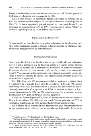 650 GASTO PÚBLICO EN SERVICIOS SOCIALES BÁSICOS EN AMÉRICA LATINA Y EL CARIBE
das por transferencias y remuneraciones explicaron más del 75% del gasto total
del Estado en educación, con la excepción de 1994.
En el mismo período, las compras de bienes aumentaron su participación de
3% a 4% mientras que las compras de servicios aumentaron su participación de
1% a 3%. En lo que respecta al gasto de capital, las compras de bienes de esta
naturaleza se incrementaron a 2% en 1994, mientras que la partida “obras” in-
crementó su participación de 1% en 1990 a 12% en 1994.
INDICADORES DE EDUCACIÓN
En esta sección se describen los principales indicadores de la educación en el
país. Estos indicadores ayudan a conocer si las inversiones en educación cum-
plen con su papel generador de capital humano.
Indicadores de eficiencia
Para evaluar la eficiencia en la educación, se han considerado tres indicadores
claves: el atraso escolar, la tasa de deserción escolar y el tiempo escolar efectivo
(en el Perú, de acuerdo con el Ministerio de Educación, un alumno debe recibir
36 semanas efectivas de clase durante el año escolar, es decir, poco más de mil
horas29). Vinculado con estos indicadores esta la tasa de promoción escolar, de-
finida a partir del número de alumnos que efectivamente aprueban el año y se
matriculan en el siguiente30.
En 1984, 18 de cada 100 alumnos matriculados en primaria repitió de año y
9 se retiraron de la escuela. En el caso de secundaria, 12 de cada 100 alumnos
repitieron y 10 de cada 100 abandonaron la escuela. Los indicadores de educa-
ción mejoraron en los años siguientes: en 1990, las tasas de repitencia y deser-
ción en primaria eran de 10% y de 6% respectivamente. En secundaria, las tasas
disminuyeron a 9% para repitencia y 7% para deserción.
Respecto a la tasa de promoción, hubo un incremento importante durante la
década de los ochenta. En 1984, esta tasa era de 74% en primaria y de 79% en
secundaria, mientras que en 1990 aumentó hasta 84% en ambos niveles.
En la década de los noventa, la tasa de promoción cayó fuertemente durante
los tres primeros años31, mientras que aumentó la tasa de deserción de los matri-
29 Instituto Apoyo. 1997. Data Social, Vol III, Nº2, Perú, mayo.
30 Del total de alumnos matriculados en un año, los que aprueban el año y se vuelvan a matri-
cular son catalogados dentro de la tasa de promoción, los que repiten se contabilizan en la tasa de
repetición y los que no vuelven a matricularse conforman los retirados.
31 La tasa de promoción en primaria fue 76,8% en 1991, 76,5% en 1992 y 78,6% en 1993; en
secundaria fue 81,5% en 1991, 81,3% en 1992 y 82,1% en 1993.
 