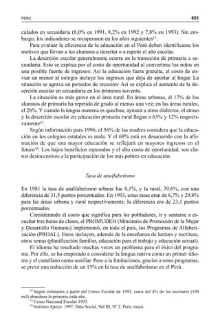651PERÚ
culados en secundaria (8,0% en 1991, 8,2% en 1992 y 7,8% en 1993). Sin em-
bargo, los indicadores se recuperaron en los años siguientes32.
Para evaluar la eficiencia de la educación en el Perú deben identificarse los
motivos que llevan a los alumnos a desertar o a repetir el año escolar.
La deserción escolar generalmente ocurre en la transición de primaria a se-
cundaria. Esto se explica por el costo de oportunidad al convertirse los niños en
una posible fuente de ingresos: Así la educación fuera gratuita, el costo de en-
viar un menor al colegio incluye los ingresos que deja de aportar al hogar. La
situación se agrava en períodos de recesión: Así se explica el aumento de la de-
serción escolar en secundaria en los primeros noventa.
La situación es más grave en el área rural. En áreas urbanas, el 17% de los
alumnos de primaria ha repetido de grado al menos una vez; en las áreas rurales,
el 26%. Y cuando la lengua materna es quechua, aymará u otros dialectos, el atraso
y la deserción escolar en educación primaria rural llegan a 63% y 12% respecti-
vamente33.
Según información para 1996, el 56% de las madres considera que la educa-
ción en los colegios estatales es mala. Y el 69% está en desacuerdo con la afir-
mación de que una mayor educación se reflejará en mayores ingresos en el
futuro34. Los bajos beneficios esperados y el alto costo de oportunidad, son cla-
ros desincentivos a la participación de los más pobres en educación.
Tasa de analfabetismo
En 1981 la tasa de analfabetismo urbana fue 8,1%, y la rural, 39,6%, con una
diferencia de 31,5 puntos porcentuales. En 1993, estas tasas eran de 6,7% y 29,8%
para las áreas urbana y rural respectivamente; la diferencia era de 23,1 puntos
porcentuales.
Considerando el costo que significa para los pobladores, ir y sentarse a es-
cuchar tres horas de clases, el PROMUDEH (Ministerio de Promoción de la Mujer
y Desarrollo Humano) implementó, en todo el país, los Programas de Alfabeti-
zación (PROAL). Estos incluyen, además de la enseñanza de lectura y escritura,
otros temas (planificación familiar, educación para el trabajo y educación sexual).
El idioma ha resultado muchas veces un problema para el éxito del progra-
ma. Por ello, se ha empezado a considerar la lengua nativa como un primer idio-
ma y el castellano como auxiliar. Pese a la limitaciones, gracias a estos programas,
se prevé una reducción de un 15% en la tasa de analfabetismo en el Perú.
32
Según estimados a partir del Censo Escolar de 1993, cerca del 4% de los escolares (109
mil) abandona la primaria cada año.
33
Censo Nacional Escolar 1993.
34
Instituto Apoyo. 1997. Data Social, Vol III, Nº 2. Perú, mayo.
 