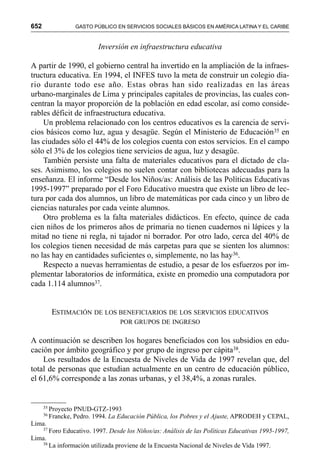 652 GASTO PÚBLICO EN SERVICIOS SOCIALES BÁSICOS EN AMÉRICA LATINA Y EL CARIBE
Inversión en infraestructura educativa
A partir de 1990, el gobierno central ha invertido en la ampliación de la infraes-
tructura educativa. En 1994, el INFES tuvo la meta de construir un colegio dia-
rio durante todo ese año. Estas obras han sido realizadas en las áreas
urbano-marginales de Lima y principales capitales de provincias, las cuales con-
centran la mayor proporción de la población en edad escolar, así como conside-
rables déficit de infraestructura educativa.
Un problema relacionado con los centros educativos es la carencia de servi-
cios básicos como luz, agua y desagüe. Según el Ministerio de Educación35 en
las ciudades sólo el 44% de los colegios cuenta con estos servicios. En el campo
sólo el 3% de los colegios tiene servicios de agua, luz y desagüe.
También persiste una falta de materiales educativos para el dictado de cla-
ses. Asimismo, los colegios no suelen contar con bibliotecas adecuadas para la
enseñanza. El informe “Desde los Niños/as: Análisis de las Políticas Educativas
1995-1997” preparado por el Foro Educativo muestra que existe un libro de lec-
tura por cada dos alumnos, un libro de matemáticas por cada cinco y un libro de
ciencias naturales por cada veinte alumnos.
Otro problema es la falta materiales didácticos. En efecto, quince de cada
cien niños de los primeros años de primaria no tienen cuadernos ni lápices y la
mitad no tiene ni regla, ni tajador ni borrador. Por otro lado, cerca del 40% de
los colegios tienen necesidad de más carpetas para que se sienten los alumnos:
no las hay en cantidades suficientes o, simplemente, no las hay36.
Respecto a nuevas herramientas de estudio, a pesar de los esfuerzos por im-
plementar laboratorios de informática, existe en promedio una computadora por
cada 1.114 alumnos37.
ESTIMACIÓN DE LOS BENEFICIARIOS DE LOS SERVICIOS EDUCATIVOS
POR GRUPOS DE INGRESO
A continuación se describen los hogares beneficiados con los subsidios en edu-
cación por ámbito geográfico y por grupo de ingreso per cápita38.
Los resultados de la Encuesta de Niveles de Vida de 1997 revelan que, del
total de personas que estudian actualmente en un centro de educación público,
el 61,6% corresponde a las zonas urbanas, y el 38,4%, a zonas rurales.
35
Proyecto PNUD-GTZ-1993
36
Francke, Pedro. 1994. La Educación Pública, los Pobres y el Ajuste, APRODEH y CEPAL,
Lima.
37
Foro Educativo. 1997. Desde los Niños/as: Análisis de las Políticas Educativas 1995-1997,
Lima.
38
La información utilizada proviene de la Encuesta Nacional de Niveles de Vida 1997.
 