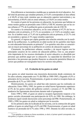 653PERÚ
Esta diferencia se incrementa a medida que se aumenta de nivel educativo. Así,
del total de personas que estudian primaria, el 51,6% corresponden al área urbana
y el 48,4% al área rural, mientras que en educación superior (universitaria y no
universitaria), el 89,4% está en zonas urbanas y el 10,6% en zonas rurales.
En cuanto al gasto de las personas en educación, las personas que habitan en
zonas rurales gastan en promedio entre US$ 0 y US$ 50, mientras que en las zo-
nas urbanas el 77% de la población gasta en promedio más de US$ 50.
En cuanto a la estructura educativa, en las zona urbanas el 47,3% de los es-
tudiantes está en primaria, el 37,1% en secundaria y el 15,6% en estudios supe-
rior. En el ámbito rural, el 71,4% de la población está en primaria, el 25,7% está
en secundaria y apenas el 3% sigue estudios superiores
En general, el ingreso per cápita guardan una relación estrecha con la rurali-
dad de las poblaciones. La población en edad escolar de los quintiles más bajos
se está educando básicamente en primaria39. Los quintiles más altos se caracteri-
zan un mayor porcentaje de su población en centros de educación superior.
Claramente, las poblaciones urbanas, costeñas y de mayor ingreso son los
principales usuarios de los centros de educación pública. Esto es, una propor-
ción importante de los recursos destinados al sector educativo es absorbido por
personas que podrían pagar por su educación. La capacidad de identificar con
precisión a las personas que pueden financiar su educación permitiría liberar re-
cursos que podrían ser reasignados hacia los sectores más pobres.
4.3. Evolución de los gastos en salud
Los gastos en salud muestran una trayectoria decreciente desde comienzos de
los años ochenta, empezando con 1% del PBI en 1980-1985 y llegando a 0,5% a
principios de los noventa. Posteriormente, el gasto en salud se recupera hasta un
promedio de 0,7% en 1993-1996.
Históricamente, los gastos en salud han sido menores que los realizados en
educación. Entre 1980 y 1985, los gastos en salud fueron ligeramente superiores
al 4% de los gastos totales del gobierno central y cercanos al 1% del PBI. La
tendencia fue ligeramente decreciente durante todo el quinquenio.
Entre 1990 y 1985, el gasto en salud se recupera ligeramente respecto a los
gastos sociales alcanzando una participación de 4,9% en 1988. Sin embargo, la
tendencia siguió siendo decreciente como porcentaje del PBI. Posteriormente, en
1989 y 1990, los gastos en salud se redujeron por la recesión.
En los primeros años de la década de los noventa, con la contracción del gasto
público el gasto en salud llegó a 0,5% del PBI. Posteriormente, el gasto en salud
mantuvo un promedio de 0,7% entre 1996 y 1993. Durante los años noventa, se
39
Los quintiles se ordenan en forma ascendente, es decir, el primer quintil corresponde a los
más pobres y el quinto, a los más ricos.
 