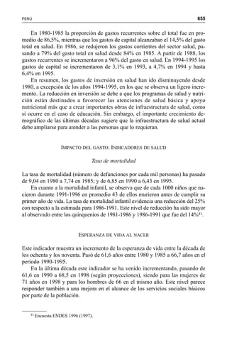 655PERÚ
En 1980-1985 la proporción de gastos recurrentes sobre el total fue en pro-
medio de 86,5%, mientras que los gastos de capital alcanzaban el 14,5% del gasto
total en salud. En 1986, se redujeron los gastos corrientes del sector salud, pa-
sando a 79% del gasto total en salud desde 84% en 1985. A partir de 1988, los
gastos recurrentes se incrementaron a 96% del gasto en salud. En 1994-1995 los
gastos de capital se incrementaron de 3,1% en 1993, a 4,7% en 1994 y hasta
6,4% en 1995.
En resumen, los gastos de inversión en salud han ido disminuyendo desde
1980, a excepción de los años 1994-1995, en los que se observa un ligero incre-
mento. La reducción en inversión se debe a que los programas de salud y nutri-
ción están destinados a favorecer las atenciones de salud básica y apoyo
nutricional más que a crear importantes obras de infraestructura de salud, como
sí ocurre en el caso de educación. Sin embargo, el importante crecimiento de-
mográfico de las últimas décadas sugiere que la infraestructura de salud actual
debe ampliarse para atender a las personas que lo requieran.
IMPACTO DEL GASTO: INDICADORES DE SALUD
Tasa de mortalidad
La tasa de mortalidad (número de defunciones por cada mil personas) ha pasado
de 9,04 en 1980 a 7,74 en 1985; y de 6,85 en 1990 a 6,43 en 1995.
En cuanto a la mortalidad infantil, se observa que de cada 1000 niños que na-
cieron durante 1991-1996 en promedio 43 de ellos murieron antes de cumplir su
primer año de vida. La tasa de mortalidad infantil evidencia una reducción del 25%
con respecto a la estimada para 1986-1991. Este nivel de reducción ha sido mayor
al observado entre los quinquenios de 1981-1986 y 1986-1991 que fue del 14%41.
ESPERANZA DE VIDA AL NACER
Este indicador muestra un incremento de la esperanza de vida entre la década de
los ochenta y los noventa. Pasó de 61,6 años entre 1980 y 1985 a 66,7 años en el
período 1990-1995.
En la última década este indicador se ha venido incrementando, pasando de
61,6 en 1990 a 68,5 en 1998 (según proyecciones), siendo para las mujeres de
71 años en 1998 y para los hombres de 66 en el mismo año. Este nivel parece
responder también a una mejora en el alcance de los servicios sociales básicos
por parte de la población.
41
Encuesta ENDES 1996 (1997).
 