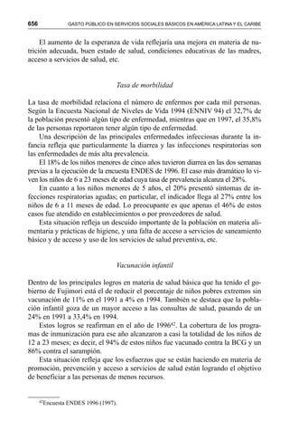 656 GASTO PÚBLICO EN SERVICIOS SOCIALES BÁSICOS EN AMÉRICA LATINA Y EL CARIBE
El aumento de la esperanza de vida reflejaría una mejora en materia de nu-
trición adecuada, buen estado de salud, condiciones educativas de las madres,
acceso a servicios de salud, etc.
Tasa de morbilidad
La tasa de morbilidad relaciona el número de enfermos por cada mil personas.
Según la Encuesta Nacional de Niveles de Vida 1994 (ENNIV 94) el 32,7% de
la población presentó algún tipo de enfermedad, mientras que en 1997, el 35,8%
de las personas reportaron tener algún tipo de enfermedad.
Una descripción de las principales enfermedades infecciosas durante la in-
fancia refleja que particularmente la diarrea y las infecciones respiratorias son
las enfermedades de más alta prevalencia.
El 18% de los niños menores de cinco años tuvieron diarrea en las dos semanas
previas a la ejecución de la encuesta ENDES de 1996. El caso más dramático lo vi-
ven los niños de 6 a 23 meses de edad cuya tasa de prevalencia alcanza el 28%.
En cuanto a los niños menores de 5 años, el 20% presentó síntomas de in-
fecciones respiratorias agudas; en particular, el indicador llega al 27% entre los
niños de 6 a 11 meses de edad. Lo preocupante es que apenas el 46% de estos
casos fue atendido en establecimientos o por proveedores de salud.
Esta situación refleja un descuido importante de la población en materia ali-
mentaria y prácticas de higiene, y una falta de acceso a servicios de saneamiento
básico y de acceso y uso de los servicios de salud preventiva, etc.
Vacunación infantil
Dentro de los principales logros en materia de salud básica que ha tenido el go-
bierno de Fujimori está el de reducir el porcentaje de niños pobres extremos sin
vacunación de 11% en el 1991 a 4% en 1994. También se destaca que la pobla-
ción infantil goza de un mayor acceso a las consultas de salud, pasando de un
24% en 1991 a 33,4% en 1994.
Estos logros se reafirman en el año de 199642. La cobertura de los progra-
mas de inmunización para ese año alcanzaron a casi la totalidad de los niños de
12 a 23 meses; es decir, el 94% de estos niños fue vacunado contra la BCG y un
86% contra el sarampión.
Esta situación refleja que los esfuerzos que se están haciendo en materia de
promoción, prevención y acceso a servicios de salud están logrando el objetivo
de beneficiar a las personas de menos recursos.
42
Encuesta ENDES 1996 (1997).
 