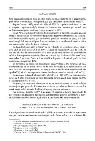 657PERÚ
Nutrición infantil
Una adecuada nutrición evita que los niños sufran de retardo en el crecimiento,
problemas locomotrices y de aprendizaje que limitarían su desarrollo futuro43.
Según Cortez (1997), en el año 1994 el 77% de la población infantil en ex-
trema pobreza presentó algún síntoma de desnutrición, mientras que para el caso
de los niños no pobres este porcentaje se reduce a 46%.
En el Perú se estiman tres tipos de desnutrición: la desnutrición crónica, que
mide el retardo en el crecimiento y responde a factores estructurales de la socie-
dad; la desnutrición aguda, que responde a pérdidas recientes de peso; y la des-
nutrición global, que es útil para detectar cambios en el estado nutricional de niños
que son monitoreados de forma continua.
La tasa de desnutrición crónica44 se ha reducido en los últimos años, pasan-
do a 25,8 en 1995 desde 36,5 en 199145. Según la encuesta ENDES de 1996, en
ese año el 26% de niños menores de 5 años en el Perú adolecía de desnutrición
crónica. Los departamentos más afectados por este tipo de desnutrición son Cuzco,
Ayacucho, Apurímac, Pasco y Huancavélica, lugares en donde el grado de des-
nutrición es superior al 40%.
El porcentaje de niños con desnutrición aguda46 llega al 1% para todo el país,
manteniéndose en un nivel similar al de años anteriores. Los departamentos del
área rural son los que presentan una mayor proporción de niños con desnutrición
aguda (2%), siendo los departamentos de la selva peruana los más afectados (3%).
En cuanto a la tasa de desnutrición global47, en 1996 el 8% de los niños me-
nores de 5 años presentaba un peso deficiente para su edad, cifra menor en 27%
a la correspondiente a 1991.
En suma, los resultados obtenidos en todos los indicadores de salud reflejan
una mejora, por parte del Estado e instituciones privadas, en la cobertura de los
servicios de salud a través de diferentes programas de asistencia.
Por ejemplo, durante 199548, 6 de cada 10 hogares se habría beneficiado de
por lo menos un programa destinado a complementar el nivel alimentario y nutri-
cional de las familias, lo cual equivaldría a 2 millones 380 miles de familias.
ESTIMACIÓN DE LOS BENEFICIARIOS DE LOS SERVICIOS
DE SALUD POR GRUPOS DE INGRESO: EQUIDAD DISTRIBUTIVA
Las asignaciones de servicios de salud públicos apuntan a beneficiar a personas
que por sus escasos recursos son incapaces de financiarlos por sí mismos. De
43
Los indicadores de nutrición se estiman para niños menores de 5 años.
44
Relaciona la talla con la edad.
45
INEI, Compendio Estadístico 1995-1996.
46
Relaciona el peso con la talla.
47
Relaciona el peso con la edad.
48
Cortez y Calvo (1997) sobre la base de la encuesta ENAHO 1995.
 